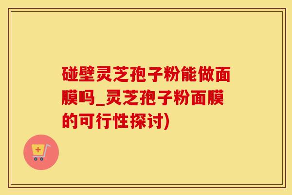 碰壁灵芝孢子粉能做面膜吗_灵芝孢子粉面膜的可行性探讨)