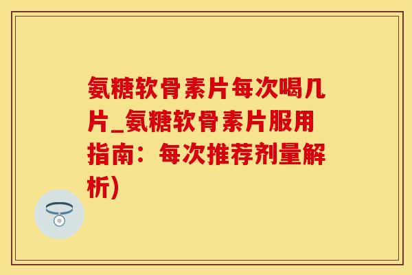 氨糖软骨素片每次喝几片_氨糖软骨素片服用指南：每次推荐剂量解析)
