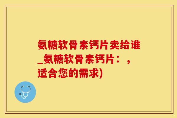氨糖软骨素钙片卖给谁_氨糖软骨素钙片：，适合您的需求)