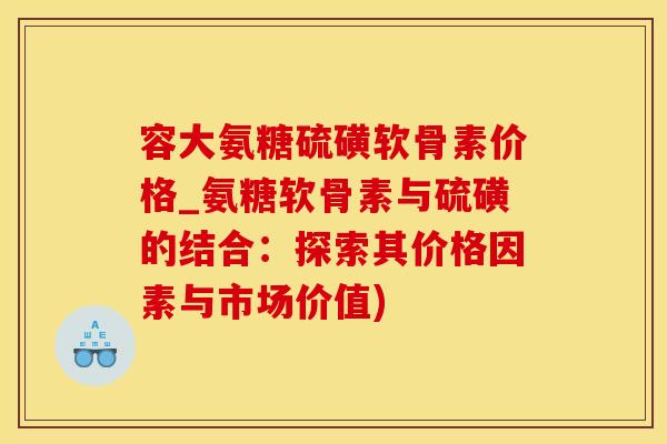 容大氨糖硫磺软骨素价格_氨糖软骨素与硫磺的结合：探索其价格因素与市场价值)