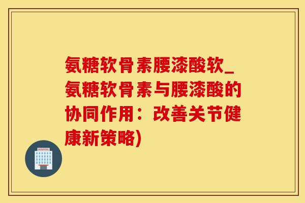 氨糖软骨素腰漆酸软_氨糖软骨素与腰漆酸的协同作用：改善关节健康新策略)