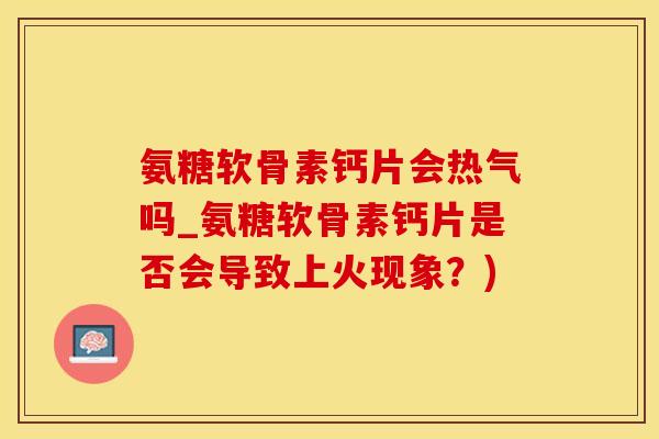 氨糖软骨素钙片会热气吗_氨糖软骨素钙片是否会导致上火现象？)