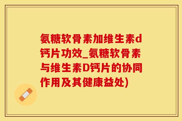 氨糖软骨素加维生素d钙片功效_氨糖软骨素与维生素D钙片的协同作用及其健康益处)