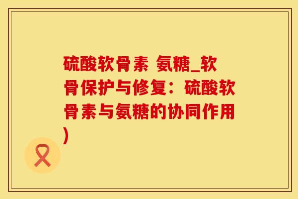 硫酸软骨素 氨糖_软骨保护与修复：硫酸软骨素与氨糖的协同作用)