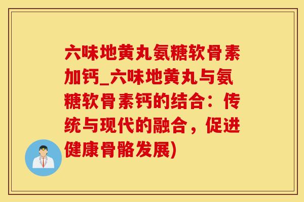 六味地黄丸氨糖软骨素加钙_六味地黄丸与氨糖软骨素钙的结合：传统与现代的融合，促进健康骨骼发展)
