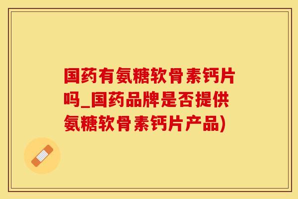 国药有氨糖软骨素钙片吗_国药品牌是否提供氨糖软骨素钙片产品)