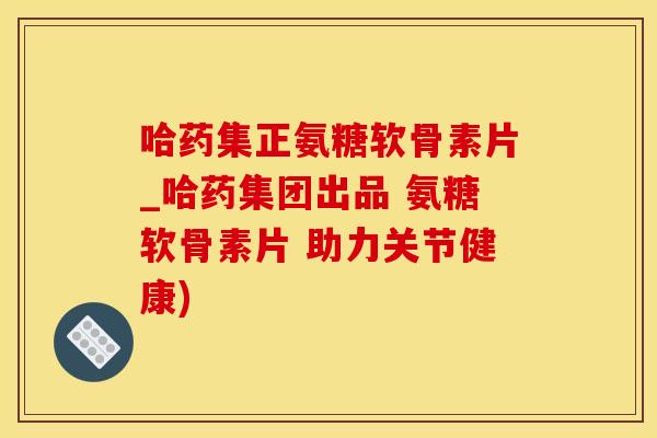 哈药集正氨糖软骨素片_哈药集团出品 氨糖软骨素片 助力关节健康)