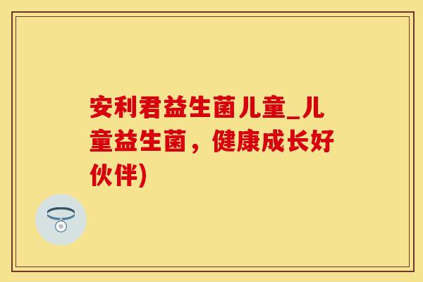 安利君益生菌儿童_儿童益生菌，健康成长好伙伴)
