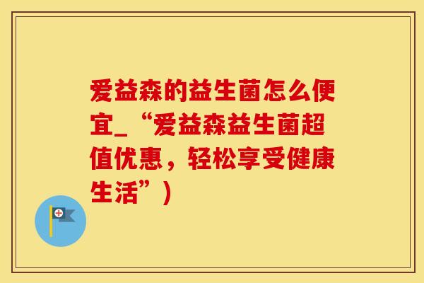 爱益森的益生菌怎么便宜_“爱益森益生菌超值优惠，轻松享受健康生活”)