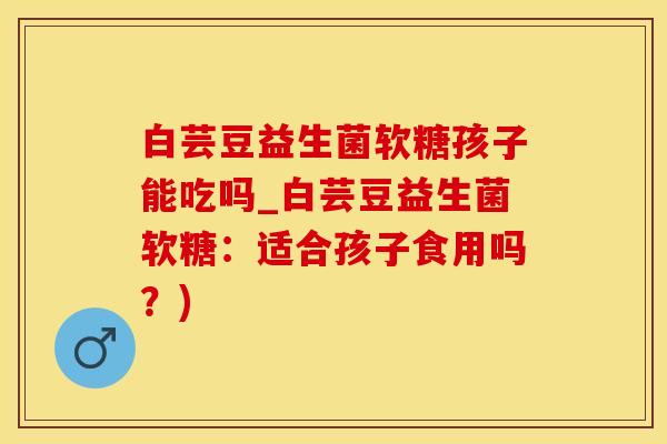 白芸豆益生菌软糖孩子能吃吗_白芸豆益生菌软糖：适合孩子食用吗？)
