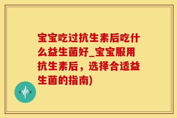 宝宝吃过抗生素后吃什么益生菌好_宝宝服用抗生素后，选择合适益生菌的指南)