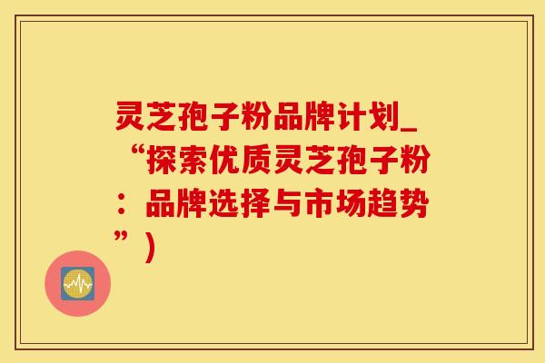 灵芝孢子粉品牌计划_“探索优质灵芝孢子粉：品牌选择与市场趋势”)