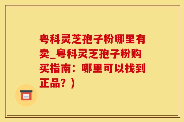 粤科灵芝孢子粉哪里有卖_粤科灵芝孢子粉购买指南：哪里可以找到正品？)