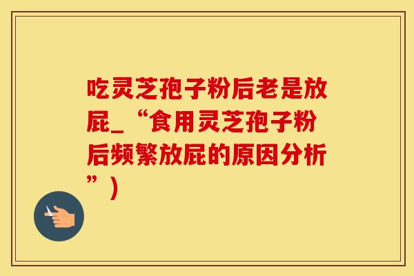吃灵芝孢子粉后老是放屁_“食用灵芝孢子粉后频繁放屁的原因分析”)