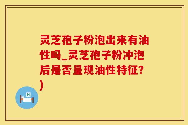 灵芝孢子粉泡出来有油性吗_灵芝孢子粉冲泡后是否呈现油性特征？)