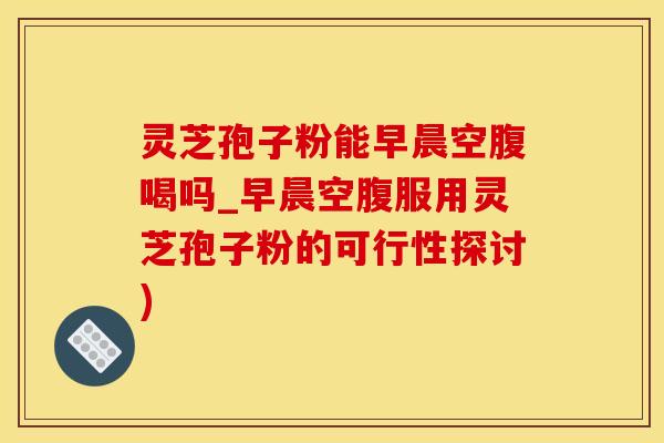 灵芝孢子粉能早晨空腹喝吗_早晨空腹服用灵芝孢子粉的可行性探讨) 灵芝孢子粉能早晨空腹喝吗_早晨空腹服用灵芝孢子粉的可行性探讨)