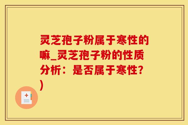 灵芝孢子粉属于寒性的嘛_灵芝孢子粉的性质分析：是否属于寒性？)