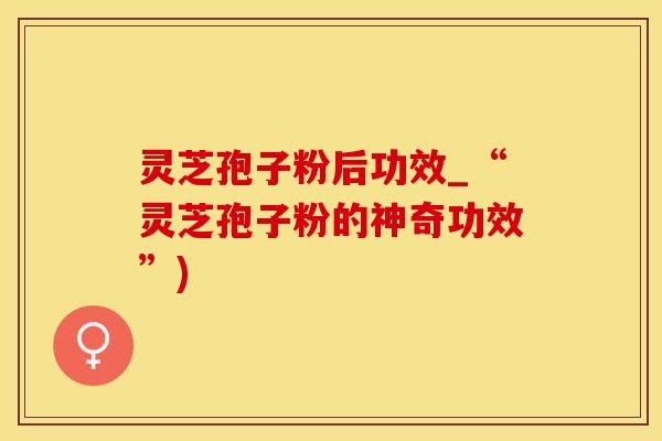 灵芝孢子粉后功效_“灵芝孢子粉的神奇功效”)