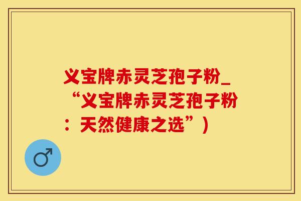 义宝牌赤灵芝孢子粉_“义宝牌赤灵芝孢子粉：天然健康之选”)