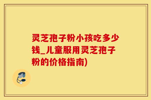 灵芝孢子粉小孩吃多少钱_儿童服用灵芝孢子粉的价格指南)