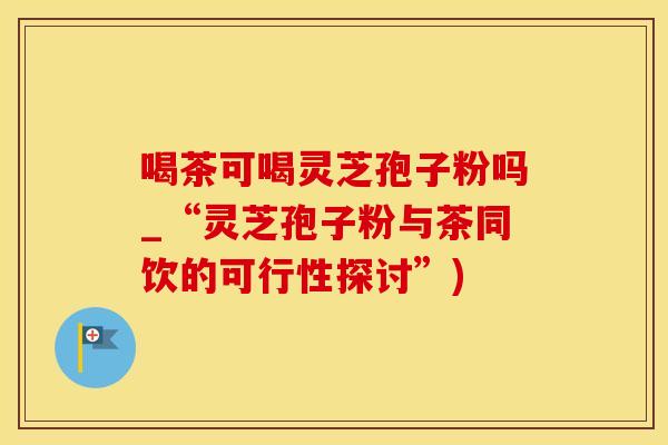 喝茶可喝灵芝孢子粉吗_“灵芝孢子粉与茶同饮的可行性探讨”)