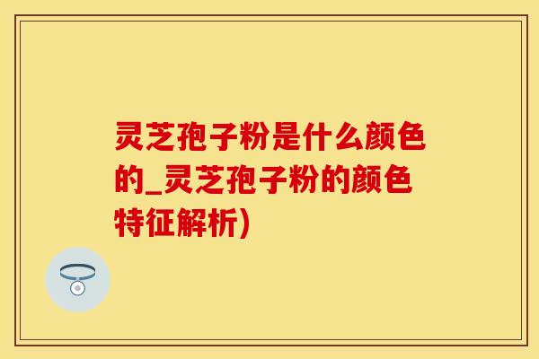 灵芝孢子粉是什么颜色的_灵芝孢子粉的颜色特征解析)