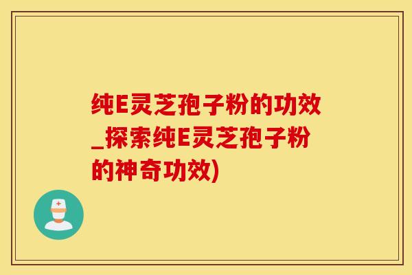 纯E灵芝孢子粉的功效_探索纯E灵芝孢子粉的神奇功效)