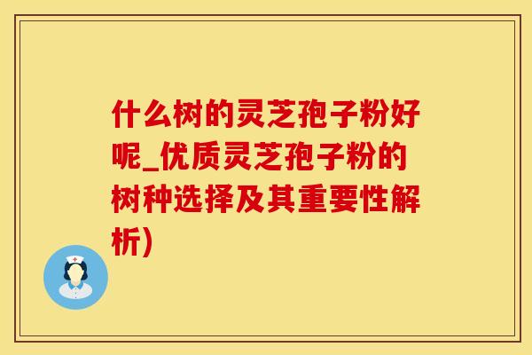 什么树的灵芝孢子粉好呢_优质灵芝孢子粉的树种选择及其重要性解析)