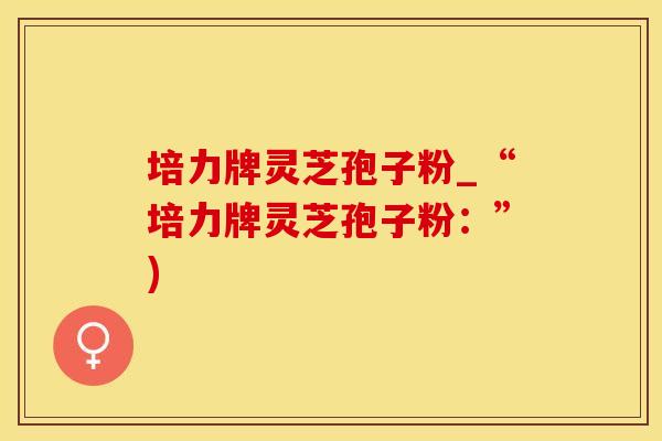 培力牌灵芝孢子粉_“培力牌灵芝孢子粉：”)