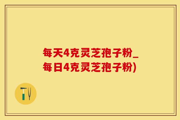 每天4克灵芝孢子粉_每日4克灵芝孢子粉)