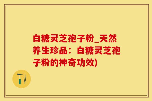 白糖灵芝孢子粉_天然养生珍品：白糖灵芝孢子粉的神奇功效)