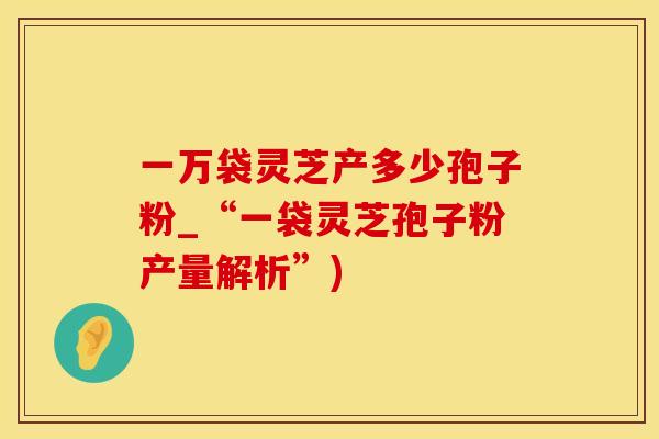一万袋灵芝产多少孢子粉_“一袋灵芝孢子粉产量解析”)