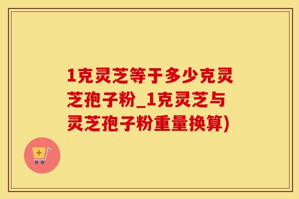 1克灵芝等于多少克灵芝孢子粉_1克灵芝与灵芝孢子粉重量换算)