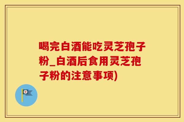 喝完白酒能吃灵芝孢子粉_白酒后食用灵芝孢子粉的注意事项)