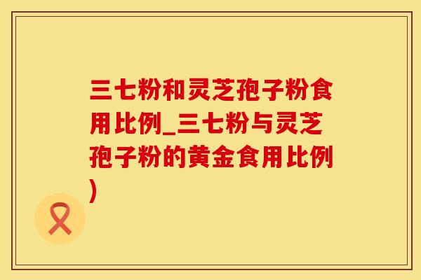 三七粉和灵芝孢子粉食用比例_三七粉与灵芝孢子粉的黄金食用比例)
