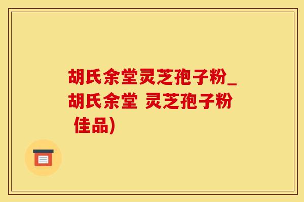 胡氏余堂灵芝孢子粉_胡氏余堂 灵芝孢子粉 佳品)