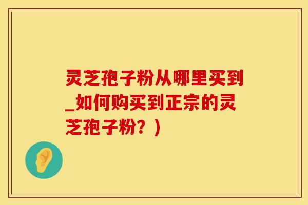 灵芝孢子粉从哪里买到_如何购买到正宗的灵芝孢子粉？)