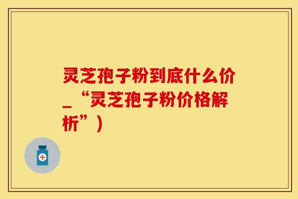 灵芝孢子粉到底什么价_“灵芝孢子粉价格解析”)
