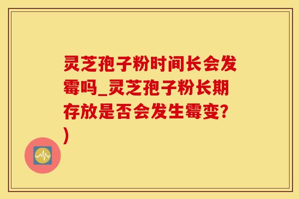 灵芝孢子粉时间长会发霉吗_灵芝孢子粉长期存放是否会发生霉变？)
