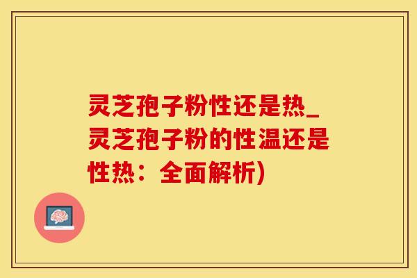 灵芝孢子粉性还是热_灵芝孢子粉的性温还是性热：全面解析)