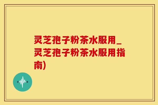 灵芝孢子粉茶水服用_灵芝孢子粉茶水服用指南)