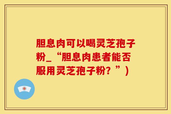 胆息肉可以喝灵芝孢子粉_“胆息肉患者能否服用灵芝孢子粉？”)
