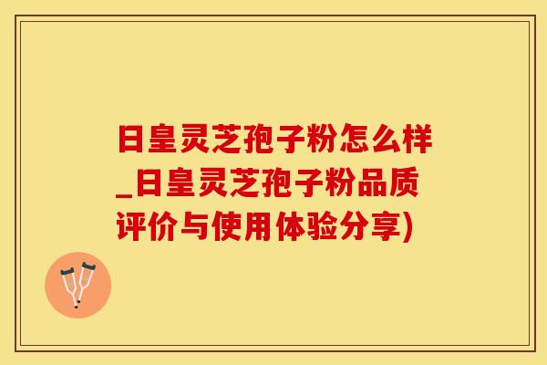日皇灵芝孢子粉怎么样_日皇灵芝孢子粉品质评价与使用体验分享)