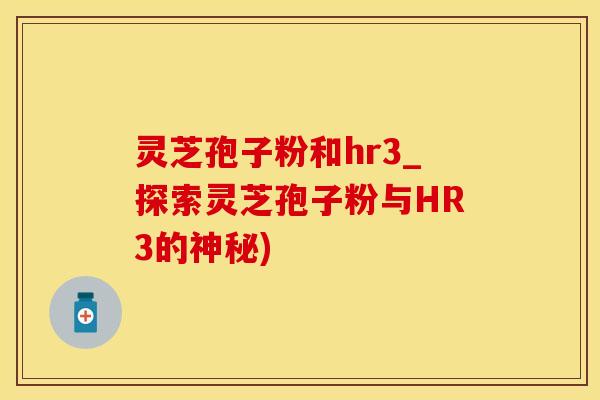 灵芝孢子粉和hr3_探索灵芝孢子粉与HR3的神秘)