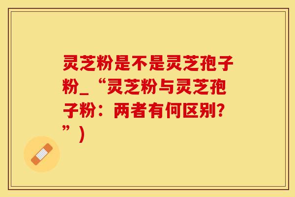 灵芝粉是不是灵芝孢子粉_“灵芝粉与灵芝孢子粉：两者有何区别？”)