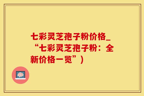 七彩灵芝孢子粉价格_“七彩灵芝孢子粉：全新价格一览”)