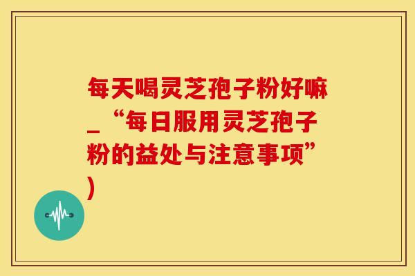 每天喝灵芝孢子粉好嘛_“每日服用灵芝孢子粉的益处与注意事项”)