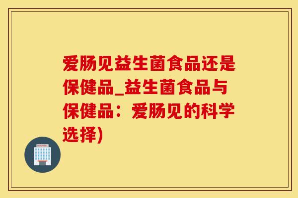 爱肠见益生菌食品还是保健品_益生菌食品与保健品：爱肠见的科学选择)