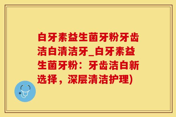 白牙素益生菌牙粉牙齿洁白清洁牙_白牙素益生菌牙粉：牙齿洁白新选择，深层清洁护理)