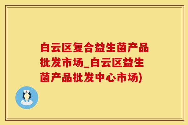 白云区复合益生菌产品批发市场_白云区益生菌产品批发中心市场)